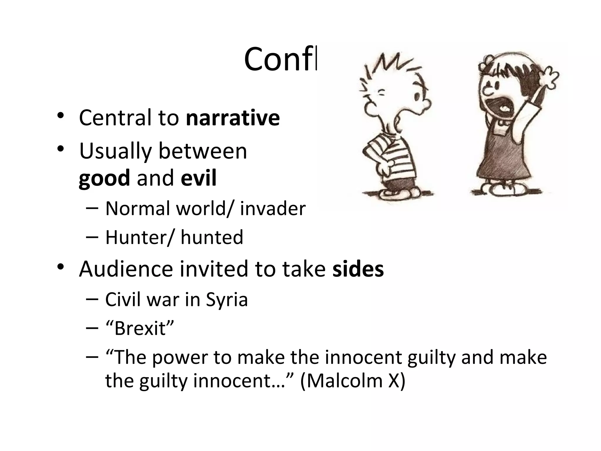 Conflict
• Central to narrative
• Usually between
good and evil
– Normal world/ invader
– Hunter/ hunted
• Audience invited to take sides
– Civil war in Syria
– “Brexit”
– “The power to make the innocent guilty and make
the guilty innocent…” (Malcolm X)
 