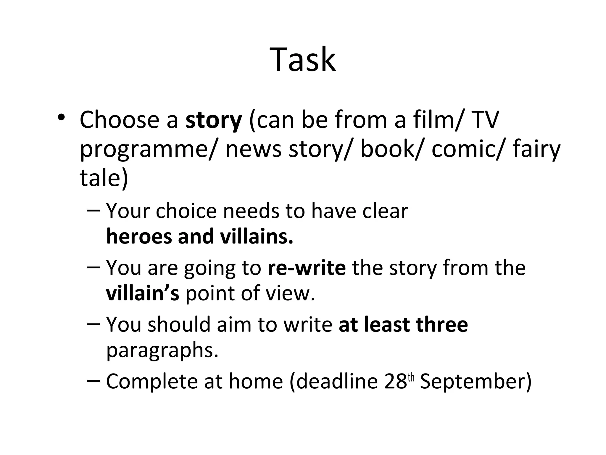 Task
• Choose a story (can be from a film/ TV
programme/ news story/ book/ comic/ fairy
tale)
– Your choice needs to have clear
heroes and villains.
– You are going to re-write the story from the
villain’s point of view.
– You should aim to write at least three
paragraphs.
– Complete at home (deadline 28th
September)
 