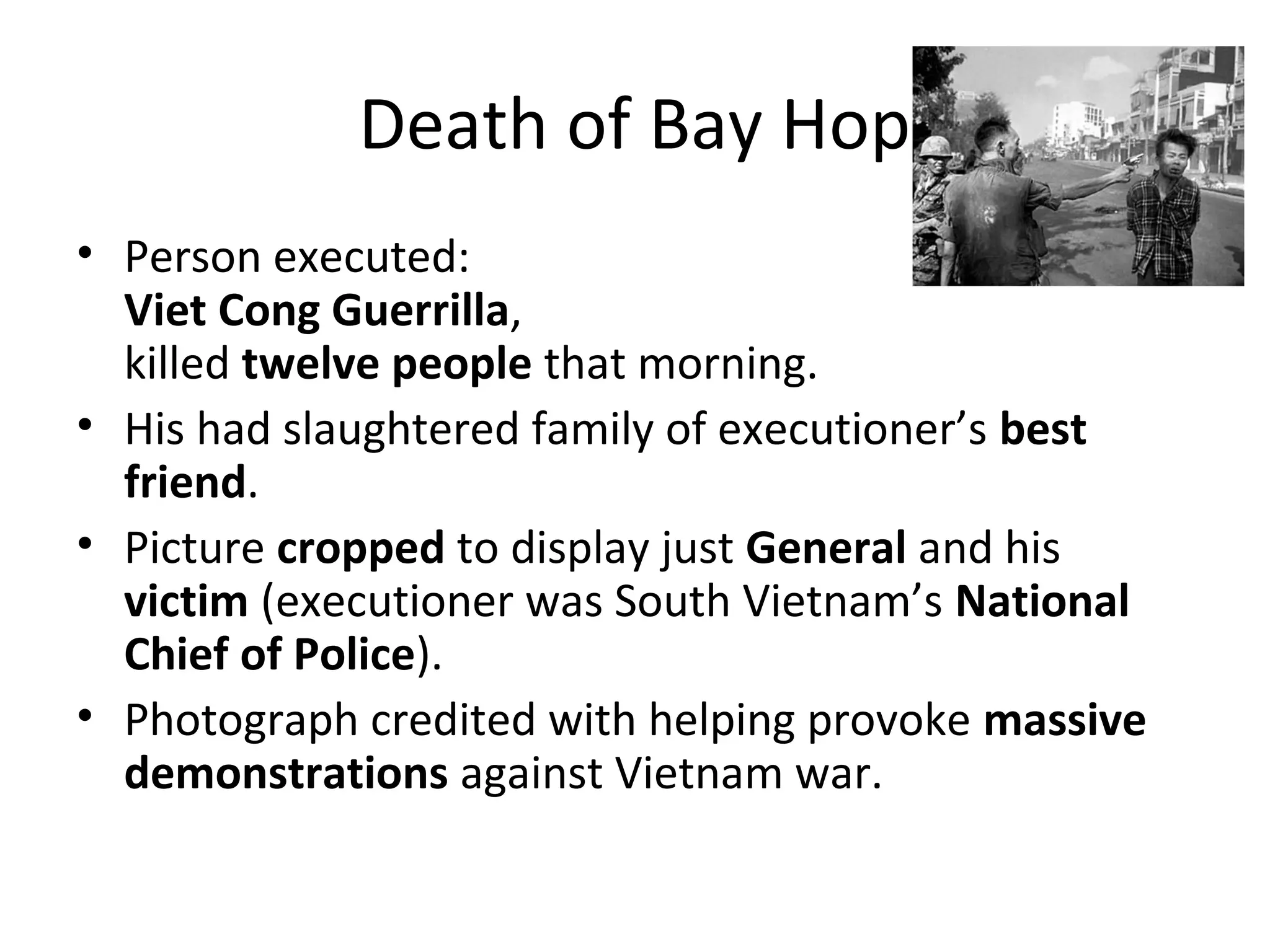 Death of Bay Hop
• Person executed:
Viet Cong Guerrilla,
killed twelve people that morning.
• His had slaughtered family of executioner’s best
friend.
• Picture cropped to display just General and his
victim (executioner was South Vietnam’s National
Chief of Police).
• Photograph credited with helping provoke massive
demonstrations against Vietnam war.
 