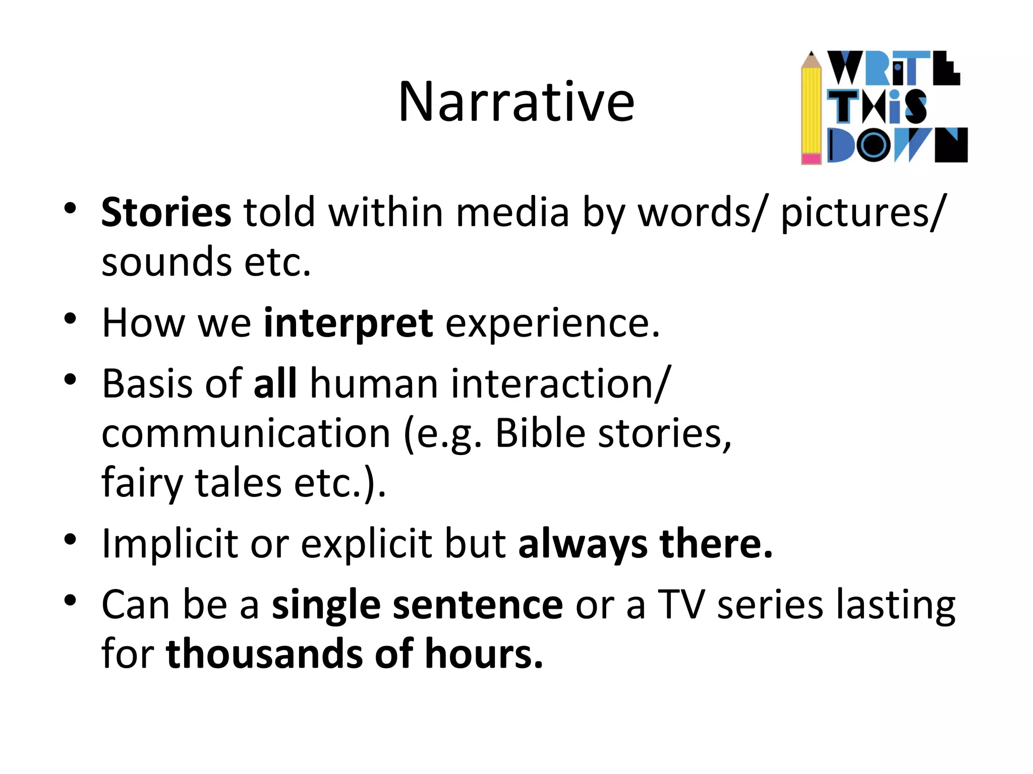 Narrative
• Stories told within media by words/ pictures/
sounds etc.
• How we interpret experience.
• Basis of all human interaction/
communication (e.g. Bible stories,
fairy tales etc.).
• Implicit or explicit but always there.
• Can be a single sentence or a TV series lasting
for thousands of hours.
 