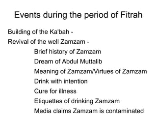 Events during the period of Fitrah
Building of the Ka'bah Revival of the well Zamzam Brief history of Zamzam
Dream of Abdul Muttalib
Meaning of Zamzam/Virtues of Zamzam
Drink with intention
Cure for illness
Etiquettes of drinking Zamzam
Media claims Zamzam is contaminated

 