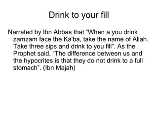 Drink to your fill
Narrated by Ibn Abbas that “When a you drink
zamzam face the Ka'ba, take the name of Allah.
Take three sips and drink to you fill”. As the
Prophet said, “The difference between us and
the hypocrites is that they do not drink to a full
stomach”. (Ibn Majah)

 