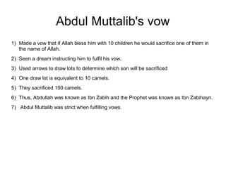 Abdul Muttalib's vow
1) Made a vow that if Allah bless him with 10 children he would sacrifice one of them in
the name of Allah.
2) Seen a dream instructing him to fulfil his vow.
3) Used arrows to draw lots to determine which son will be sacrificed
4) One draw lot is equivalent to 10 camels.
5) They sacrificed 100 camels.
6) Thus, Abdullah was known as Ibn Zabih and the Prophet was known as Ibn Zabihayn.
7) Abdul Muttalib was strict when fulfilling vows.

 