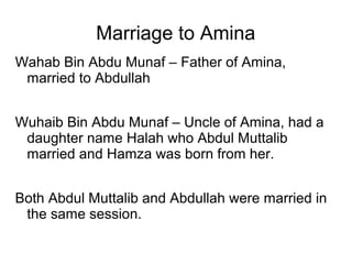 Marriage to Amina
Wahab Bin Abdu Munaf – Father of Amina,
married to Abdullah
Wuhaib Bin Abdu Munaf – Uncle of Amina, had a
daughter name Halah who Abdul Muttalib
married and Hamza was born from her.
Both Abdul Muttalib and Abdullah were married in
the same session.

 