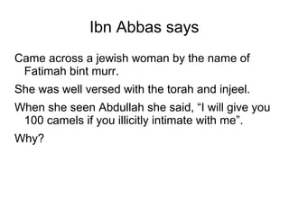 Ibn Abbas says
Came across a jewish woman by the name of
Fatimah bint murr.
She was well versed with the torah and injeel.
When she seen Abdullah she said, “I will give you
100 camels if you illicitly intimate with me”.
Why?

 