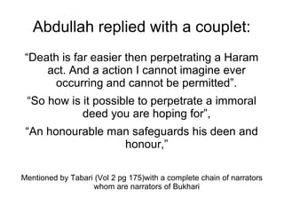 Abdullah replied with a couplet:
“Death is far easier then perpetrating a Haram
act. And a action I cannot imagine ever
occurring and cannot be permitted”.
“So how is it possible to perpetrate a immoral
deed you are hoping for”,
“An honourable man safeguards his deen and
honour,”
Mentioned by Tabari (Vol 2 pg 175)with a complete chain of narrators
whom are narrators of Bukhari

 