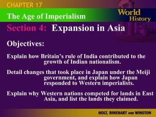 CHAPTER 17
The Age of Imperialism
Section 4: Expansion in Asia
Objectives:
Explain how Britain’s rule of India contributed to the
             growth of Indian nationalism.
Detail changes that took place in Japan under the Meiji
              government, and explain how Japan
              responded to Western imperialists.
Explain why Western nations competed for lands in East
             Asia, and list the lands they claimed.
 