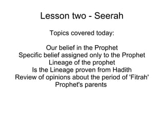 Lesson two - Seerah
Topics covered today:
Our belief in the Prophet
Specific belief assigned only to the Prophet
Lineage of the prophet
Is the Lineage proven from Hadith
Review of opinions about the period of 'Fitrah'
Prophet's parents

 