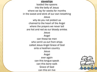 slaveships
loaded like spoons
into the belly of Jesus
where we lay for weeks for months
in the sweat and stink of our own breathing
Jesus
why do you not protect us
chained to the heart of the Angel
where the prayers we never tell
are hot and red as our bloody ankles
Jesus
Angel
can these be men
who vomit us out from ships
called Jesus Angel Grace of God
onto a heathen country
Jesus
Angel
ever again
can this tongue speak
can this bone walk
Grace of God
can this sin live

 