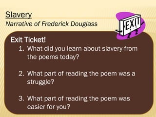 Slavery
Narrative of Frederick Douglass

Exit Ticket!
1. What did you learn about slavery from
the poems today?
2. What part of reading the poem was a
struggle?
3. What part of reading the poem was
easier for you?

 