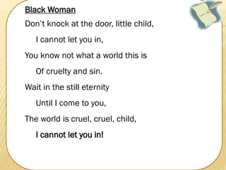Black Woman
Don’t knock at the door, little child,
I cannot let you in,
You know not what a world this is
Of cruelty and sin.
Wait in the still eternity
Until I come to you,

The world is cruel, cruel, child,
I cannot let you in!

 