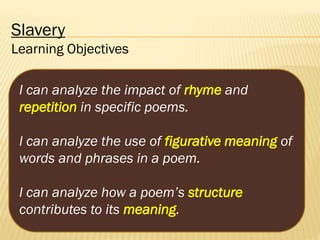 Slavery
Learning Objectives
I can analyze the impact of rhyme and
repetition in specific poems.
I can analyze the use of figurative meaning of
words and phrases in a poem.
I can analyze how a poem’s structure
contributes to its meaning.

 