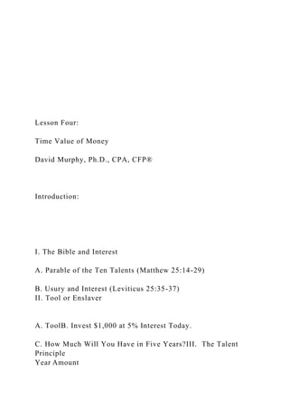 Lesson Four:
Time Value of Money
David Murphy, Ph.D., CPA, CFP®
Introduction:
I. The Bible and Interest
A. Parable of the Ten Talents (Matthew 25:14-29)
B. Usury and Interest (Leviticus 25:35-37)
II. Tool or Enslaver
A. ToolB. Invest $1,000 at 5% Interest Today.
C. How Much Will You Have in Five Years?III. The Talent
Principle
Year Amount
 
