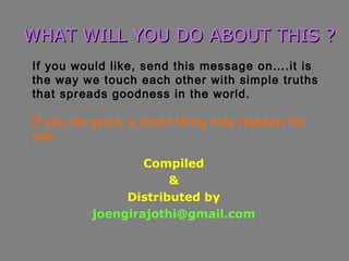 Compiled
&
Distributed by
joengirajothi@gmail.com
WHAT WILL YOU DO ABOUT THIS ?WHAT WILL YOU DO ABOUT THIS ?
If you would like, send this message on….it is
the way we touch each other with simple truths
that spreads goodness in the world.
If you do good, a Good thing may happen for
you.
 