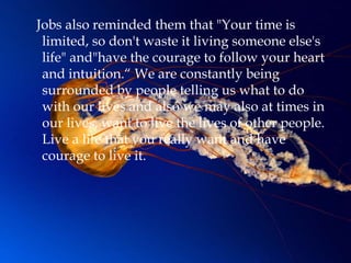 Jobs also reminded them that "Your time is
 limited, so don't waste it living someone else's
 life" and"have the courage to follow your heart
 and intuition.“ We are constantly being
 surrounded by people telling us what to do
 with our lives and also we may also at times in
 our lives, want to live the lives of other people.
 Live a life that you really want and have
 courage to live it.
 
