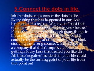 Jobs reminds us to connect the dots in life.
Every thing that has happened in our lives
happened for a reason. We have to "trust that
the dots will somehow connect in your future."
Perhaps you have gone through many things in
life and wondered why it had to happen? It
could be repeating another semester in school,
studying the wrong course, wasting 3 years in
a company that didn't improve your career or
getting a lousy boss that treated you like dirt.
All these 'negative' incidents in your life could
actually be the turning point of your life from
that point on!
 
