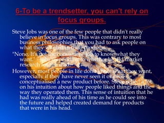 Steve Jobs was one of the few people that didn't really
   believe in focus groups. This was contrary to most
   business philosophies that you had to ask people on
   what they wanted in their products.
"None. It's not the consumers' job to know what they
   want." - Jobs responding to whether he did market
   research for the iPad.
However, most people in life don't know what they want,
   especially if they have never seen it or even
   conceptualised a new product before. Steve relied a lot
   on his intuition about how people liked things and the
   way they operated them. This sense of intuition that he
   had was really ahead of his time as he could see into
   the future and helped created demand for products
   that were in his head.
 