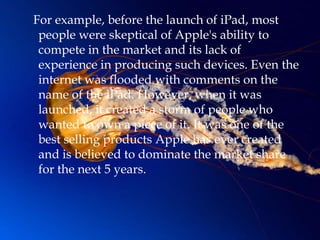 For example, before the launch of iPad, most
 people were skeptical of Apple's ability to
 compete in the market and its lack of
 experience in producing such devices. Even the
 internet was flooded with comments on the
 name of the iPad. However, when it was
 launched, it created a storm of people who
 wanted to own a piece of it. It was one of the
 best selling products Apple has ever created
 and is believed to dominate the market share
 for the next 5 years.
 