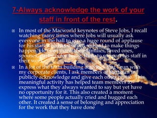   In most of the Macworld keynotes of Steve Jobs, I recall
    watching many times where Jobs will usually ask
    everyone in the hall to give a huge round of applause
    for his staff who has worked so hard to make things
    happen. He even thank their families, loved ones,
    spouses, partners for being there to support his staff in
    their work.
   In a lot of the team building activities that I run with
    my corporate clients, I ask members of the team to
    publicly acknowledge and give each other praise. This
    meaningful activity has helped team members to
    express what they always wanted to say but yet have
    no opportunity for it. This also created a moment
    where some people actually cried and hugged each
    other. It created a sense of belonging and appreciation
    for the work that they have done
 