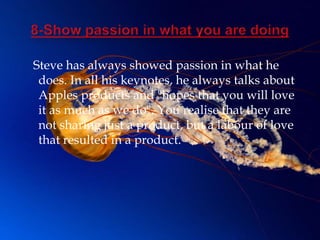 Steve has always showed passion in what he
 does. In all his keynotes, he always talks about
 Apples products and "hopes that you will love
 it as much as we do". You realise that they are
 not sharing just a product, but a labour of love
 that resulted in a product.
 
