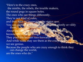 "Here's to the crazy ones,
 the misfits, the rebels, the trouble makers,
the round pegs in square holes.
The ones who see things differently.
They're not fond of rules,
and they have no respect for the status quo.
You can quote them, disagree with them, glorify or vilify
   them.
About the only thing you can't do is ignore them,
because they change things.
They push the human race forward.
And while some may see them as the crazy ones,
we see genius.
Because the people who are crazy enough to think they
   can change the world,
are the ones who do."
 