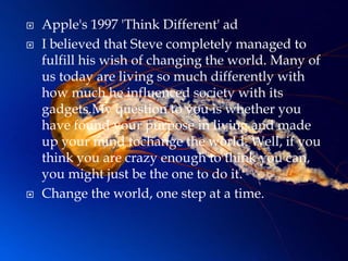    Apple's 1997 'Think Different' ad
   I believed that Steve completely managed to
    fulfill his wish of changing the world. Many of
    us today are living so much differently with
    how much he influenced society with its
    gadgets.My question to you is whether you
    have found your purpose in living and made
    up your mind tochange the world. Well, if you
    think you are crazy enough to think you can,
    you might just be the one to do it.
   Change the world, one step at a time.
 