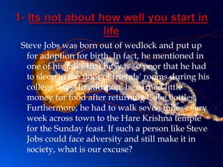 Steve Jobs was born out of wedlock and put up
 for adoption for birth. In fact, he mentioned in
 one of his talks that he was so poor that he had
 to sleep in the floor of friends' rooms during his
 college days. In addition, he earned little
 money for food after returning Coke bottles.
 Furthermore, he had to walk seven miles every
 week across town to the Hare Krishna temple
 for the Sunday feast. If such a person like Steve
 Jobs could face adversity and still make it in
 society, what is our excuse?
 