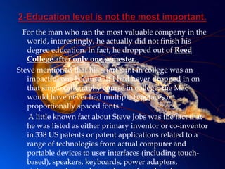 For the man who ran the most valuable company in the
   world, interestingly, he actually did not finish his
   degree education. In fact, he dropped out of Reed
   College after only one semester.
Steve mentioned that his short stint in college was an
   impactful one because "If I had never dropped in on
   that single calligraphy course in college, the Mac
   would have never had multiple typefaces or
   proportionally spaced fonts."
   A little known fact about Steve Jobs was the fact that
   he was listed as either primary inventor or co-inventor
   in 338 US patents or patent applications related to a
   range of technologies from actual computer and
   portable devices to user interfaces (including touch-
   based), speakers, keyboards, power adapters,
 