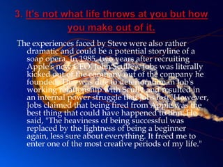 The experiences faced by Steve were also rather
  dramatic and could be a potential storyline of a
  soap opera. In 1985, two years after recruiting
  Apple's new CEO, John Sculley, Jobs was literally
  kicked out of the company out of the company he
  founded. This was due to deterioration in Job's
  working relationship with Scully and resulted in
  an internal power struggle that Jobs lost. However,
  Jobs claimed that being fired from Apple was the
  best thing that could have happened to him. He
  said, "The heaviness of being successful was
  replaced by the lightness of being a beginner
  again, less sure about everything. It freed me to
  enter one of the most creative periods of my life."
 