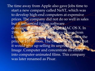 The time away from Apple also gave Jobs time to
  start a new company called NeXT, which was
  to develop high-end computers at expensive
  prices. The company did not do so well in sales
  but it influenced future software
  developments, particularly the MAC OS X. In
  1986, Jobs bought The Graphics Group from
  Lucasfilm's computer graphics division for the
  price of $10 million. The company decided that
  it would give up selling its unprofitable Pixar
  Image .Computer and concentrate its efforts
  into computer-animated films. This company
  was later renamed as Pixar.
 