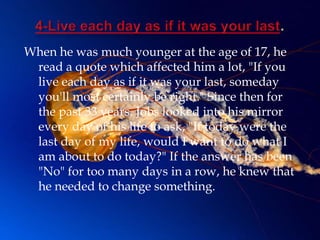When he was much younger at the age of 17, he
 read a quote which affected him a lot, "If you
 live each day as if it was your last, someday
 you'll most certainly be right." Since then for
 the past 33 years, Jobs looked into his mirror
 every day of his life to ask, "If today were the
 last day of my life, would I want to do what I
 am about to do today?" If the answer has been
 "No" for too many days in a row, he knew that
 he needed to change something.
 