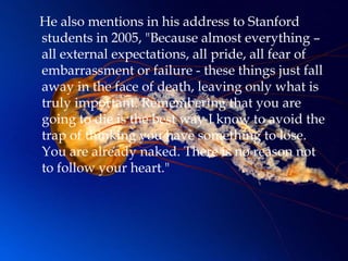 He also mentions in his address to Stanford
students in 2005, "Because almost everything –
all external expectations, all pride, all fear of
embarrassment or failure - these things just fall
away in the face of death, leaving only what is
truly important. Remembering that you are
going to die is the best way I know to avoid the
trap of thinking you have something to lose.
You are already naked. There is no reason not
to follow your heart."
 