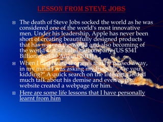    The death of Steve Jobs socked the world as he was
    considered one of the world's most innovative
    men. Under his leadership, Apple has never been
    short of creating beautifully designed products
    that has wowed the world and also becoming of
    the world's most valuable company (US $341
    Billion as of 10 August 2011).
   When I first heard the news that he passed away,
    in my mind I was asking my friends, "Are you
    kidding?" A quick search on the Internet yielded
    much talk about his demise and even apple
    website created a webpage for him.
   Here are some life lessons that I have personally
    learnt from him
 