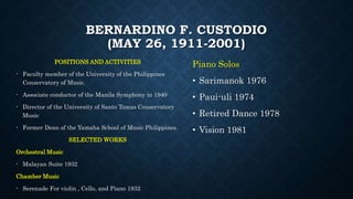 BERNARDINO F. CUSTODIO
(MAY 26, 1911-2001)
POSITIONS AND ACTIVITIES
- Faculty member of the University of the Philippines
Conservatory of Music.
- Associate conductor of the Manila Symphony in 1940
- Director of the University of Santo Tomas Conservatory
Music
- Former Dean of the Yamaha School of Music Philippines.
SELECTED WORKS
Orchestral Music
- Malayan Suite 1932
Chamber Music
- Serenade For violin , Cello, and Piano 1932
Piano Solos
• Sarimanok 1976
• Paui-uli 1974
• Retired Dance 1978
• Vision 1981
 