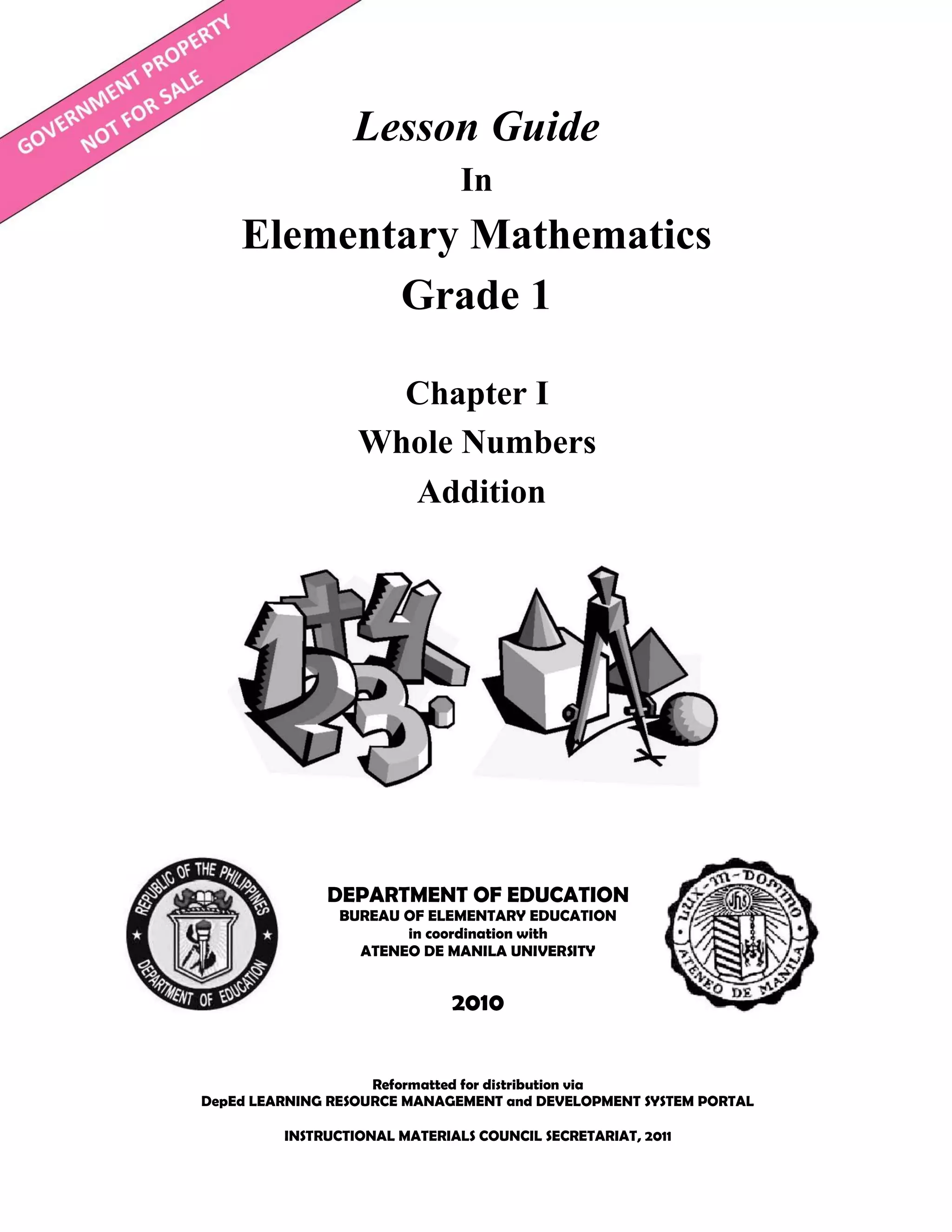 Lesson Guide
In
Elementary Mathematics
Grade 1
Reformatted for distribution via
DepEd LEARNING RESOURCE MANAGEMENT and DEVELOPMENT SYSTEM PORTAL
INSTRUCTIONAL MATERIALS COUNCIL SECRETARIAT, 2011
DEPARTMENT OF EDUCATION
BUREAU OF ELEMENTARY EDUCATION
in coordination with
ATENEO DE MANILA UNIVERSITY
2010
Chapter I
Whole Numbers
Addition
 
