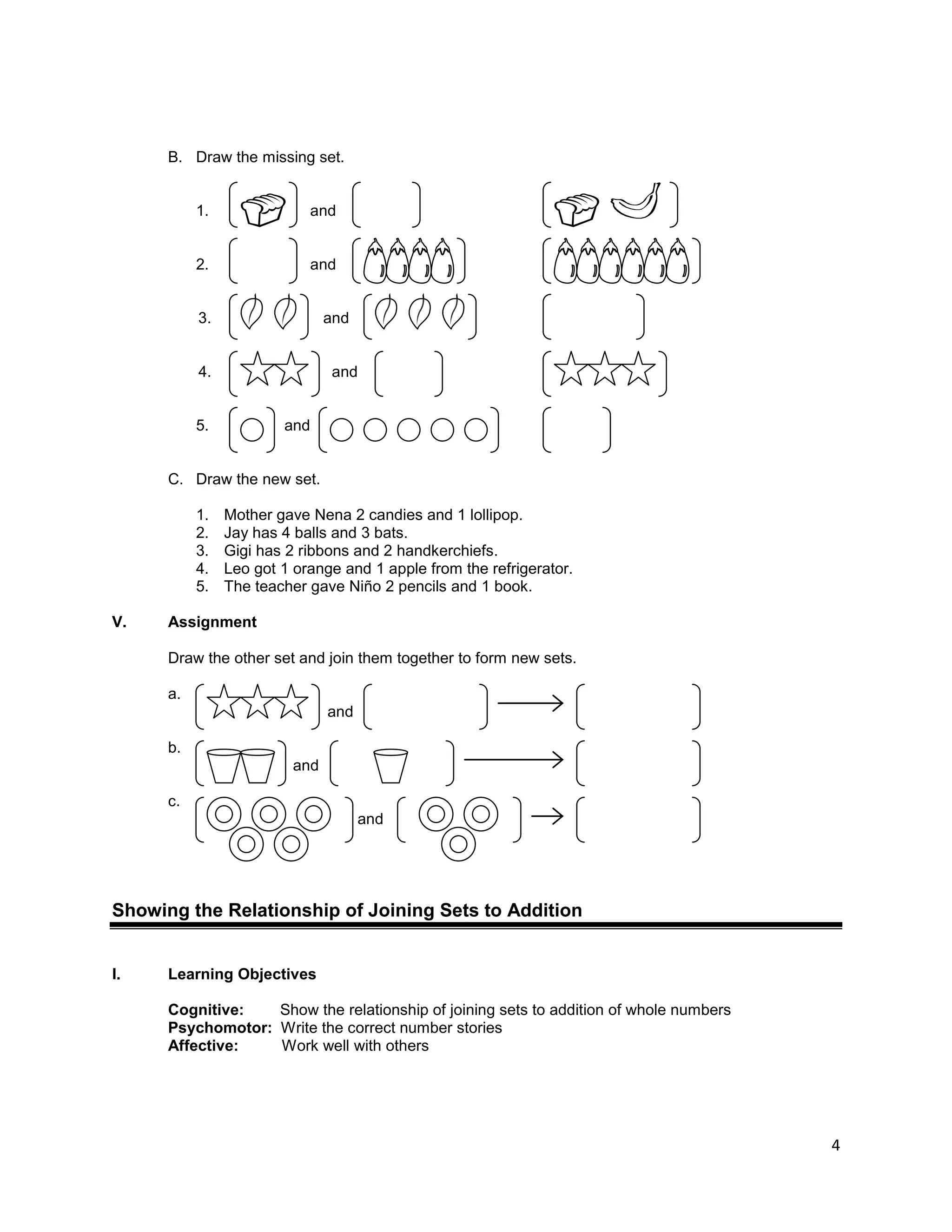 4
B. Draw the missing set.
1. and
2. and
3. and
4. and
5. and
C. Draw the new set.
1. Mother gave Nena 2 candies and 1 lollipop.
2. Jay has 4 balls and 3 bats.
3. Gigi has 2 ribbons and 2 handkerchiefs.
4. Leo got 1 orange and 1 apple from the refrigerator.
5. The teacher gave Niño 2 pencils and 1 book.
V. Assignment
Draw the other set and join them together to form new sets.
a.
and
b.
and
c.
and
Showing the Relationship of Joining Sets to Addition
I. Learning Objectives
Cognitive: Show the relationship of joining sets to addition of whole numbers
Psychomotor: Write the correct number stories
Affective: Work well with others
 