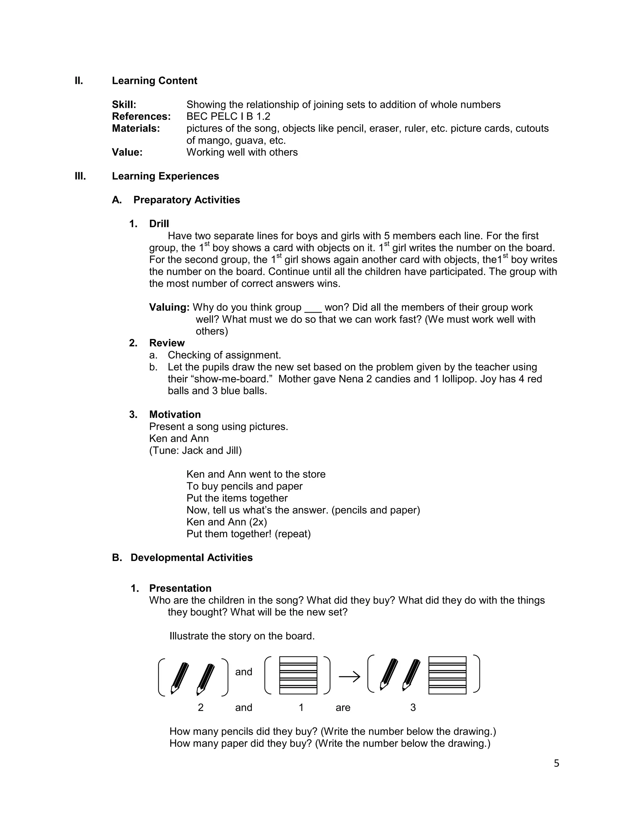 5
II. Learning Content
Skill: Showing the relationship of joining sets to addition of whole numbers
References: BEC PELC I B 1.2
Materials: pictures of the song, objects like pencil, eraser, ruler, etc. picture cards, cutouts
of mango, guava, etc.
Value: Working well with others
III. Learning Experiences
A. Preparatory Activities
1. Drill
Have two separate lines for boys and girls with 5 members each line. For the first
group, the 1
st
boy shows a card with objects on it. 1
st
girl writes the number on the board.
For the second group, the 1
st
girl shows again another card with objects, the1
st
boy writes
the number on the board. Continue until all the children have participated. The group with
the most number of correct answers wins.
Valuing: Why do you think group ___ won? Did all the members of their group work
well? What must we do so that we can work fast? (We must work well with
others)
2. Review
a. Checking of assignment.
b. Let the pupils draw the new set based on the problem given by the teacher using
their “show-me-board.” Mother gave Nena 2 candies and 1 lollipop. Joy has 4 red
balls and 3 blue balls.
3. Motivation
Present a song using pictures.
Ken and Ann
(Tune: Jack and Jill)
Ken and Ann went to the store
To buy pencils and paper
Put the items together
Now, tell us what‟s the answer. (pencils and paper)
Ken and Ann (2x)
Put them together! (repeat)
B. Developmental Activities
1. Presentation
Who are the children in the song? What did they buy? What did they do with the things
they bought? What will be the new set?
Illustrate the story on the board.
and
2 and 1 are 3
How many pencils did they buy? (Write the number below the drawing.)
How many paper did they buy? (Write the number below the drawing.)
 