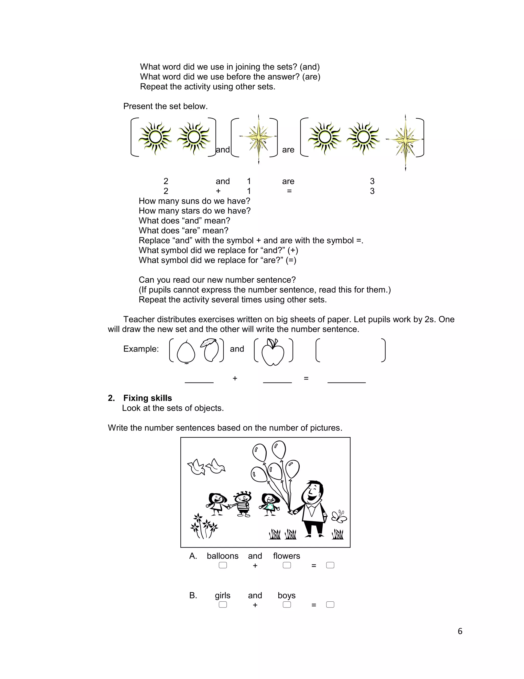 6
What word did we use in joining the sets? (and)
What word did we use before the answer? (are)
Repeat the activity using other sets.
Present the set below.
and are
2 and 1 are 3
2 + 1 = 3
How many suns do we have?
How many stars do we have?
What does “and” mean?
What does “are” mean?
Replace “and” with the symbol + and are with the symbol =.
What symbol did we replace for “and?” (+)
What symbol did we replace for “are?” (=)
Can you read our new number sentence?
(If pupils cannot express the number sentence, read this for them.)
Repeat the activity several times using other sets.
Teacher distributes exercises written on big sheets of paper. Let pupils work by 2s. One
will draw the new set and the other will write the number sentence.
Example: and
______ + ______ = ________
2. Fixing skills
Look at the sets of objects.
Write the number sentences based on the number of pictures.
A. balloons and flowers
 +  = 
B. girls and boys
 +  = 
 