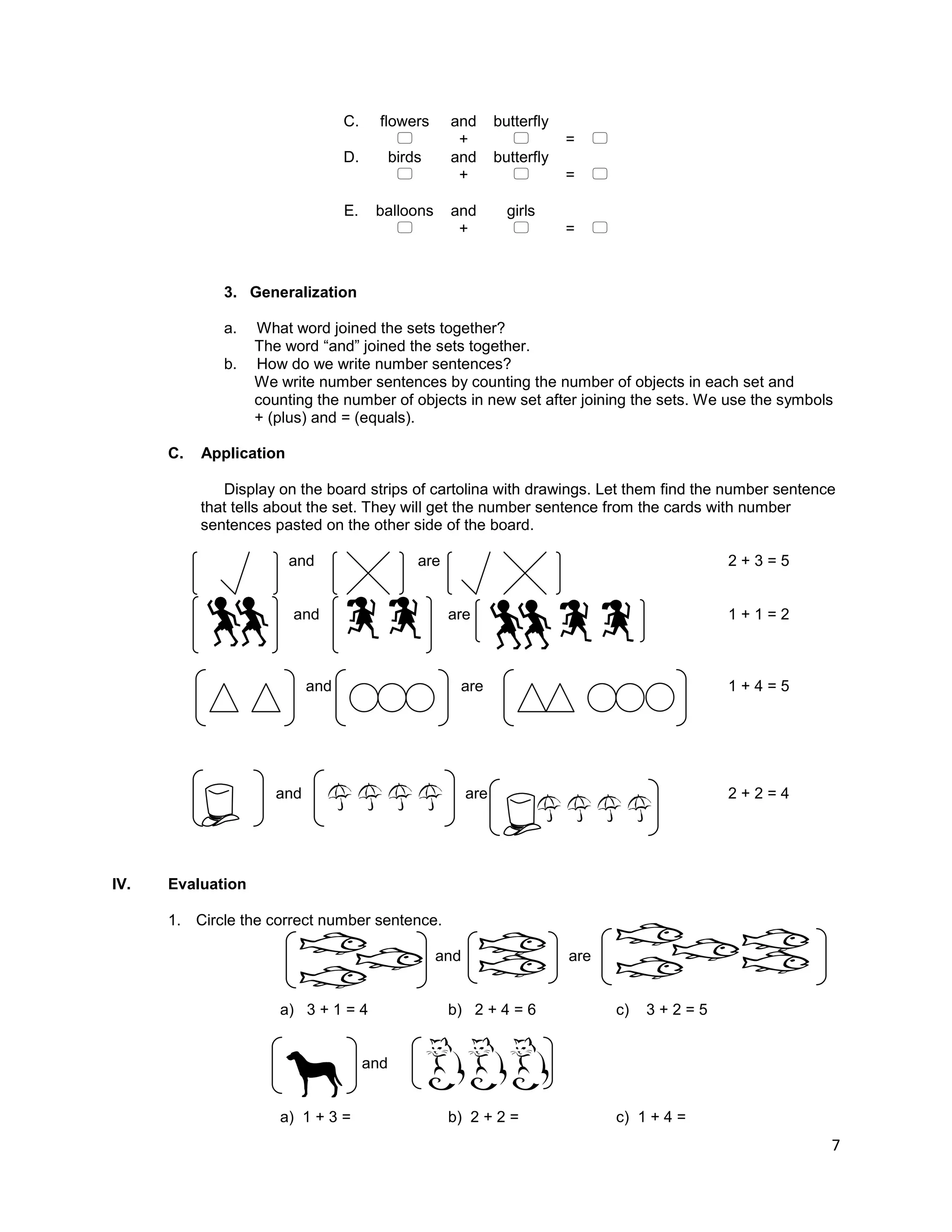 7
C. flowers and butterfly
 +  = 
D. birds and butterfly
 +  = 
E. balloons and girls
 +  = 
3. Generalization
a. What word joined the sets together?
The word “and” joined the sets together.
b. How do we write number sentences?
We write number sentences by counting the number of objects in each set and
counting the number of objects in new set after joining the sets. We use the symbols
+ (plus) and = (equals).
C. Application
Display on the board strips of cartolina with drawings. Let them find the number sentence
that tells about the set. They will get the number sentence from the cards with number
sentences pasted on the other side of the board.
and are 2 + 3 = 5
and are 1 + 1 = 2
and are 1 + 4 = 5
and are 2 + 2 = 4
IV. Evaluation
1. Circle the correct number sentence.
and are
a) 3 + 1 = 4 b) 2 + 4 = 6 c) 3 + 2 = 5
and
a) 1 + 3 = b) 2 + 2 = c) 1 + 4 =
 