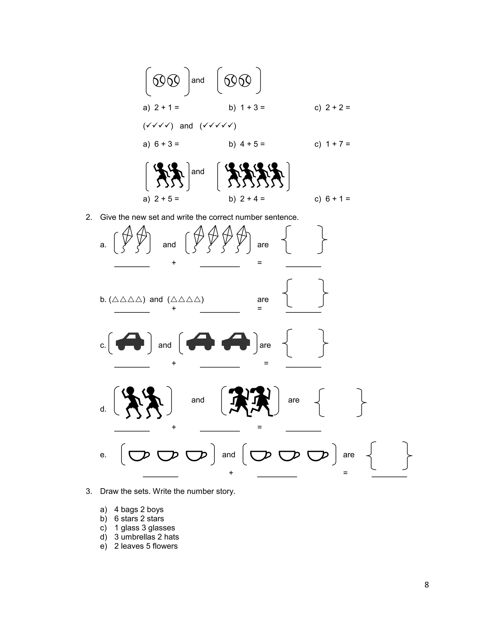 8
and
a) 2 + 1 = b) 1 + 3 = c) 2 + 2 =
() and ()
a) 6 + 3 = b) 4 + 5 = c) 1 + 7 =
and
a) 2 + 5 = b) 2 + 4 = c) 6 + 1 =
2. Give the new set and write the correct number sentence.
a. and are
________ + _________ = ________
b. () and () are
________ + _________ = ________
c. and are
________ + _________ = ________
and are
d.
________ + _________ = ________
e. and are
________ + _________ = ________
3. Draw the sets. Write the number story.
a) 4 bags 2 boys
b) 6 stars 2 stars
c) 1 glass 3 glasses
d) 3 umbrellas 2 hats
e) 2 leaves 5 flowers
 