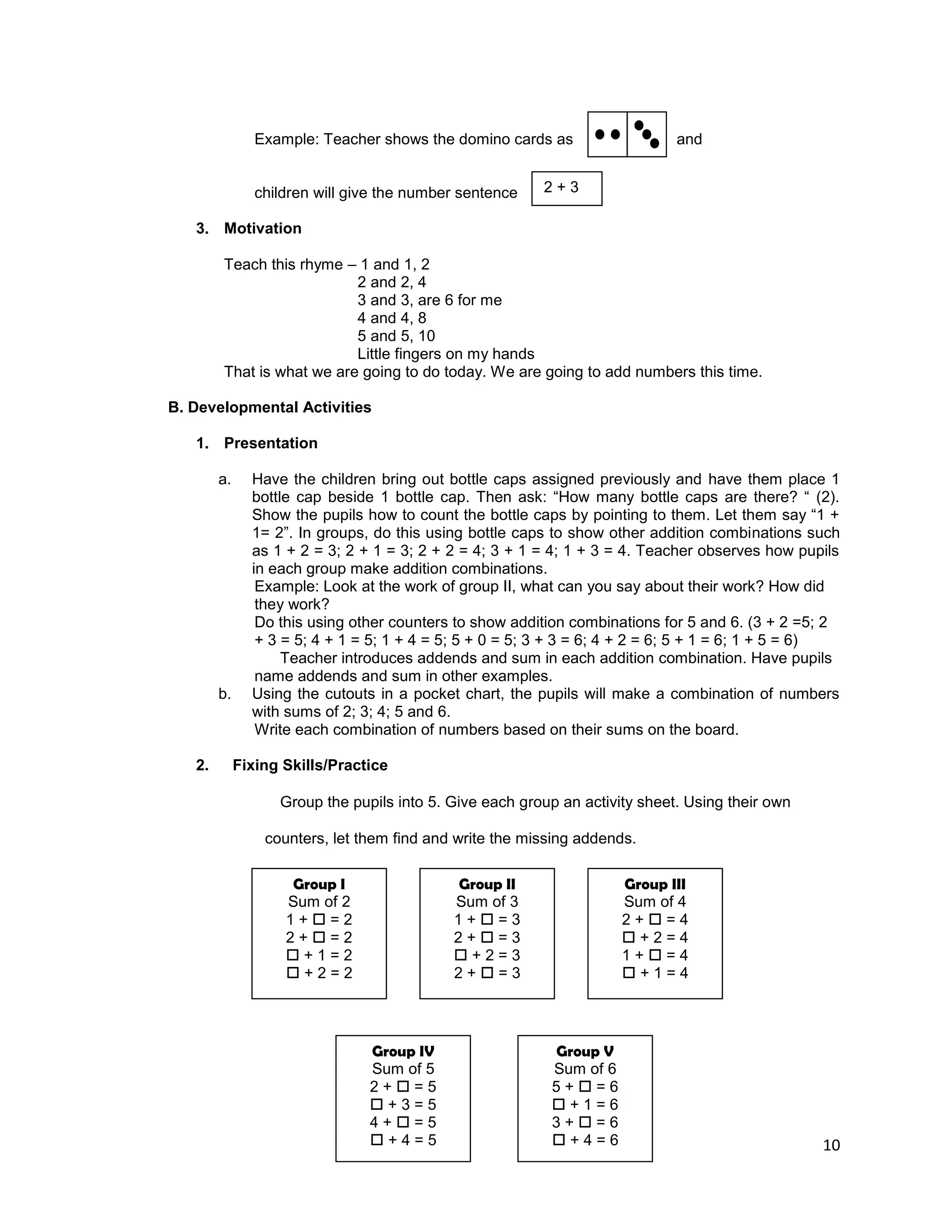 10
Example: Teacher shows the domino cards as and
children will give the number sentence
3. Motivation
Teach this rhyme – 1 and 1, 2
2 and 2, 4
3 and 3, are 6 for me
4 and 4, 8
5 and 5, 10
Little fingers on my hands
That is what we are going to do today. We are going to add numbers this time.
B. Developmental Activities
1. Presentation
a. Have the children bring out bottle caps assigned previously and have them place 1
bottle cap beside 1 bottle cap. Then ask: “How many bottle caps are there? “ (2).
Show the pupils how to count the bottle caps by pointing to them. Let them say “1 +
1= 2”. In groups, do this using bottle caps to show other addition combinations such
as 1 + 2 = 3; 2 + 1 = 3; 2 + 2 = 4; 3 + 1 = 4; 1 + 3 = 4. Teacher observes how pupils
in each group make addition combinations.
Example: Look at the work of group II, what can you say about their work? How did
they work?
Do this using other counters to show addition combinations for 5 and 6. (3 + 2 =5; 2
+ 3 = 5; 4 + 1 = 5; 1 + 4 = 5; 5 + 0 = 5; 3 + 3 = 6; 4 + 2 = 6; 5 + 1 = 6; 1 + 5 = 6)
Teacher introduces addends and sum in each addition combination. Have pupils
name addends and sum in other examples.
b. Using the cutouts in a pocket chart, the pupils will make a combination of numbers
with sums of 2; 3; 4; 5 and 6.
Write each combination of numbers based on their sums on the board.
2. Fixing Skills/Practice
Group the pupils into 5. Give each group an activity sheet. Using their own
counters, let them find and write the missing addends.
2 + 3
Group I
Sum of 2
1 +  = 2
2 +  = 2
 + 1 = 2
 + 2 = 2
Group II
Sum of 3
1 +  = 3
2 +  = 3
 + 2 = 3
2 +  = 3
Group III
Sum of 4
2 +  = 4
 + 2 = 4
1 +  = 4
 + 1 = 4
Group IV
Sum of 5
2 +  = 5
 + 3 = 5
4 +  = 5
 + 4 = 5
Group V
Sum of 6
5 +  = 6
 + 1 = 6
3 +  = 6
 + 4 = 6
 