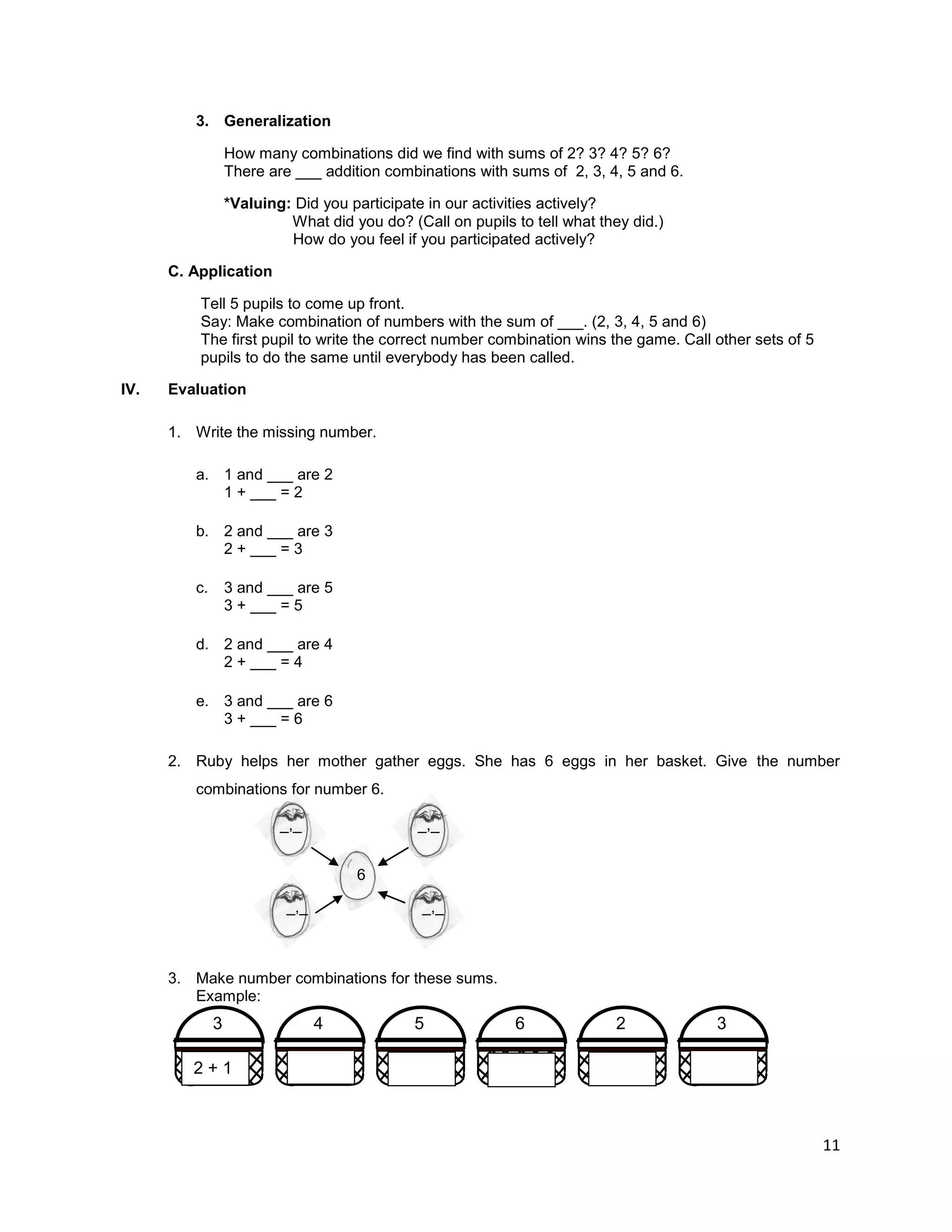 11
3. Generalization
How many combinations did we find with sums of 2? 3? 4? 5? 6?
There are ___ addition combinations with sums of 2, 3, 4, 5 and 6.
*Valuing: Did you participate in our activities actively?
What did you do? (Call on pupils to tell what they did.)
How do you feel if you participated actively?
C. Application
Tell 5 pupils to come up front.
Say: Make combination of numbers with the sum of ___. (2, 3, 4, 5 and 6)
The first pupil to write the correct number combination wins the game. Call other sets of 5
pupils to do the same until everybody has been called.
IV. Evaluation
1. Write the missing number.
a. 1 and ___ are 2
1 + ___ = 2
b. 2 and ___ are 3
2 + ___ = 3
c. 3 and ___ are 5
3 + ___ = 5
d. 2 and ___ are 4
2 + ___ = 4
e. 3 and ___ are 6
3 + ___ = 6
2. Ruby helps her mother gather eggs. She has 6 eggs in her basket. Give the number
combinations for number 6.
_,_ _,_
6
_,_ _,_
3. Make number combinations for these sums.
Example:
3 3
2
6
5
4
2 + 1
 