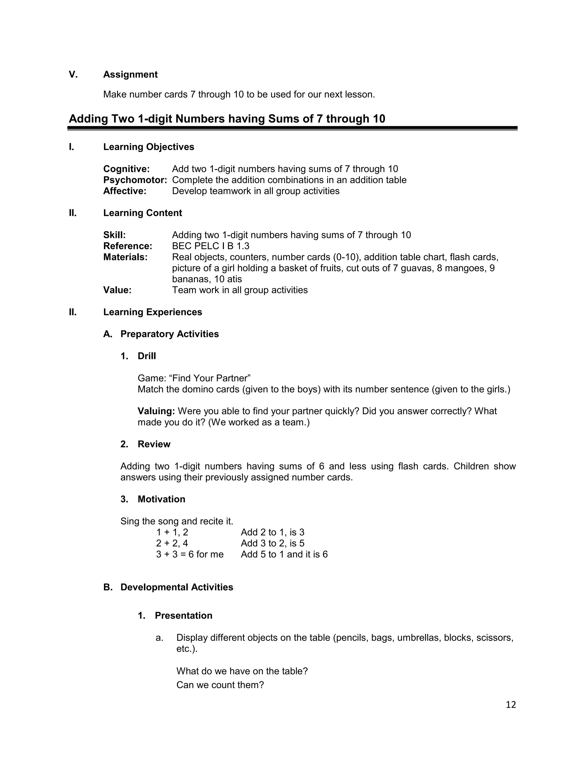 12
V. Assignment
Make number cards 7 through 10 to be used for our next lesson.
Adding Two 1-digit Numbers having Sums of 7 through 10
I. Learning Objectives
Cognitive: Add two 1-digit numbers having sums of 7 through 10
Psychomotor: Complete the addition combinations in an addition table
Affective: Develop teamwork in all group activities
II. Learning Content
Skill: Adding two 1-digit numbers having sums of 7 through 10
Reference: BEC PELC I B 1.3
Materials: Real objects, counters, number cards (0-10), addition table chart, flash cards,
picture of a girl holding a basket of fruits, cut outs of 7 guavas, 8 mangoes, 9
bananas, 10 atis
Value: Team work in all group activities
II. Learning Experiences
A. Preparatory Activities
1. Drill
Game: “Find Your Partner”
Match the domino cards (given to the boys) with its number sentence (given to the girls.)
Valuing: Were you able to find your partner quickly? Did you answer correctly? What
made you do it? (We worked as a team.)
2. Review
Adding two 1-digit numbers having sums of 6 and less using flash cards. Children show
answers using their previously assigned number cards.
3. Motivation
Sing the song and recite it.
1 + 1, 2 Add 2 to 1, is 3
2 + 2, 4 Add 3 to 2, is 5
3 + 3 = 6 for me Add 5 to 1 and it is 6
B. Developmental Activities
1. Presentation
a. Display different objects on the table (pencils, bags, umbrellas, blocks, scissors,
etc.).
What do we have on the table?
Can we count them?
 