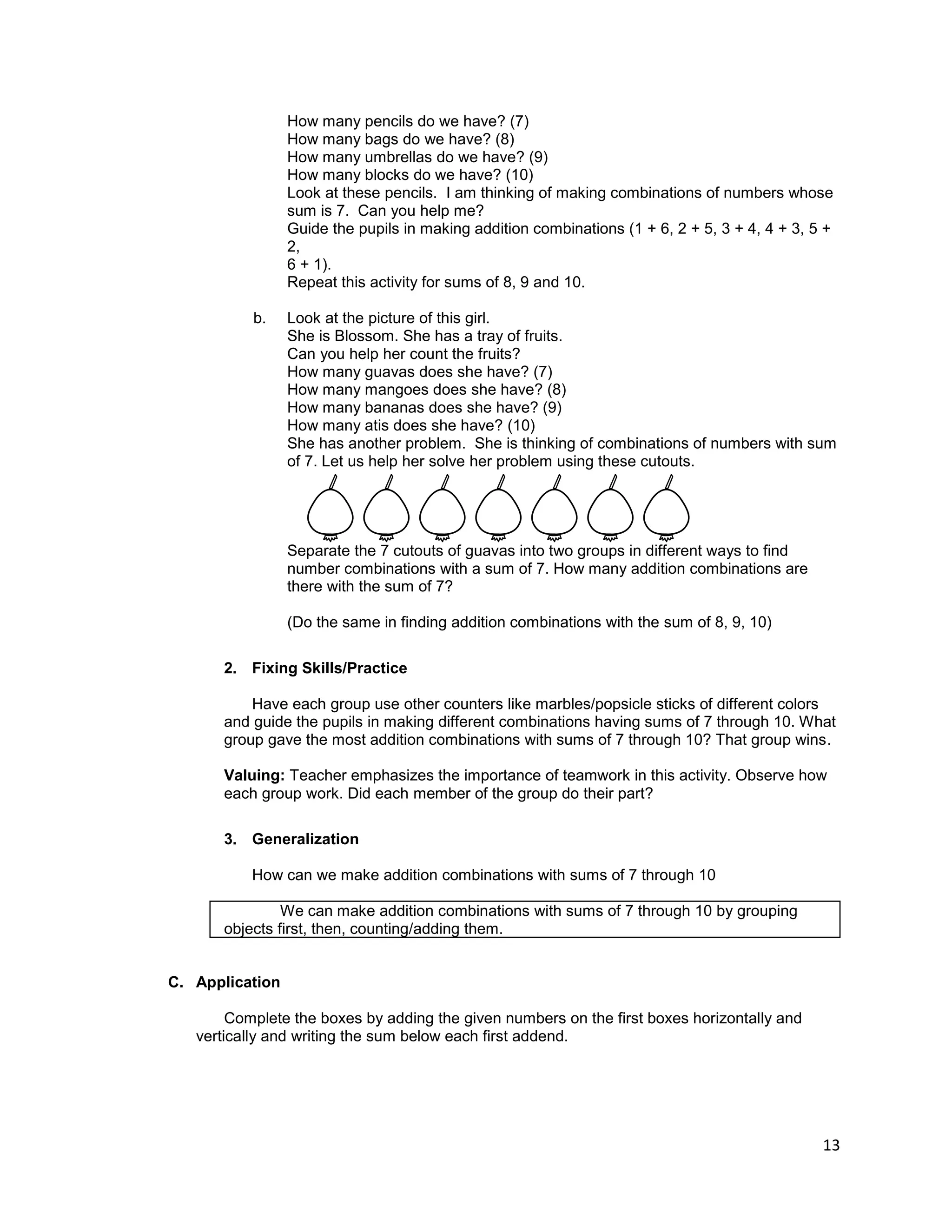 13
How many pencils do we have? (7)
How many bags do we have? (8)
How many umbrellas do we have? (9)
How many blocks do we have? (10)
Look at these pencils. I am thinking of making combinations of numbers whose
sum is 7. Can you help me?
Guide the pupils in making addition combinations (1 + 6, 2 + 5, 3 + 4, 4 + 3, 5 +
2,
6 + 1).
Repeat this activity for sums of 8, 9 and 10.
b. Look at the picture of this girl.
She is Blossom. She has a tray of fruits.
Can you help her count the fruits?
How many guavas does she have? (7)
How many mangoes does she have? (8)
How many bananas does she have? (9)
How many atis does she have? (10)
She has another problem. She is thinking of combinations of numbers with sum
of 7. Let us help her solve her problem using these cutouts.
Separate the 7 cutouts of guavas into two groups in different ways to find
number combinations with a sum of 7. How many addition combinations are
there with the sum of 7?
(Do the same in finding addition combinations with the sum of 8, 9, 10)
2. Fixing Skills/Practice
Have each group use other counters like marbles/popsicle sticks of different colors
and guide the pupils in making different combinations having sums of 7 through 10. What
group gave the most addition combinations with sums of 7 through 10? That group wins.
Valuing: Teacher emphasizes the importance of teamwork in this activity. Observe how
each group work. Did each member of the group do their part?
3. Generalization
How can we make addition combinations with sums of 7 through 10
We can make addition combinations with sums of 7 through 10 by grouping
objects first, then, counting/adding them.
C. Application
Complete the boxes by adding the given numbers on the first boxes horizontally and
vertically and writing the sum below each first addend.
 