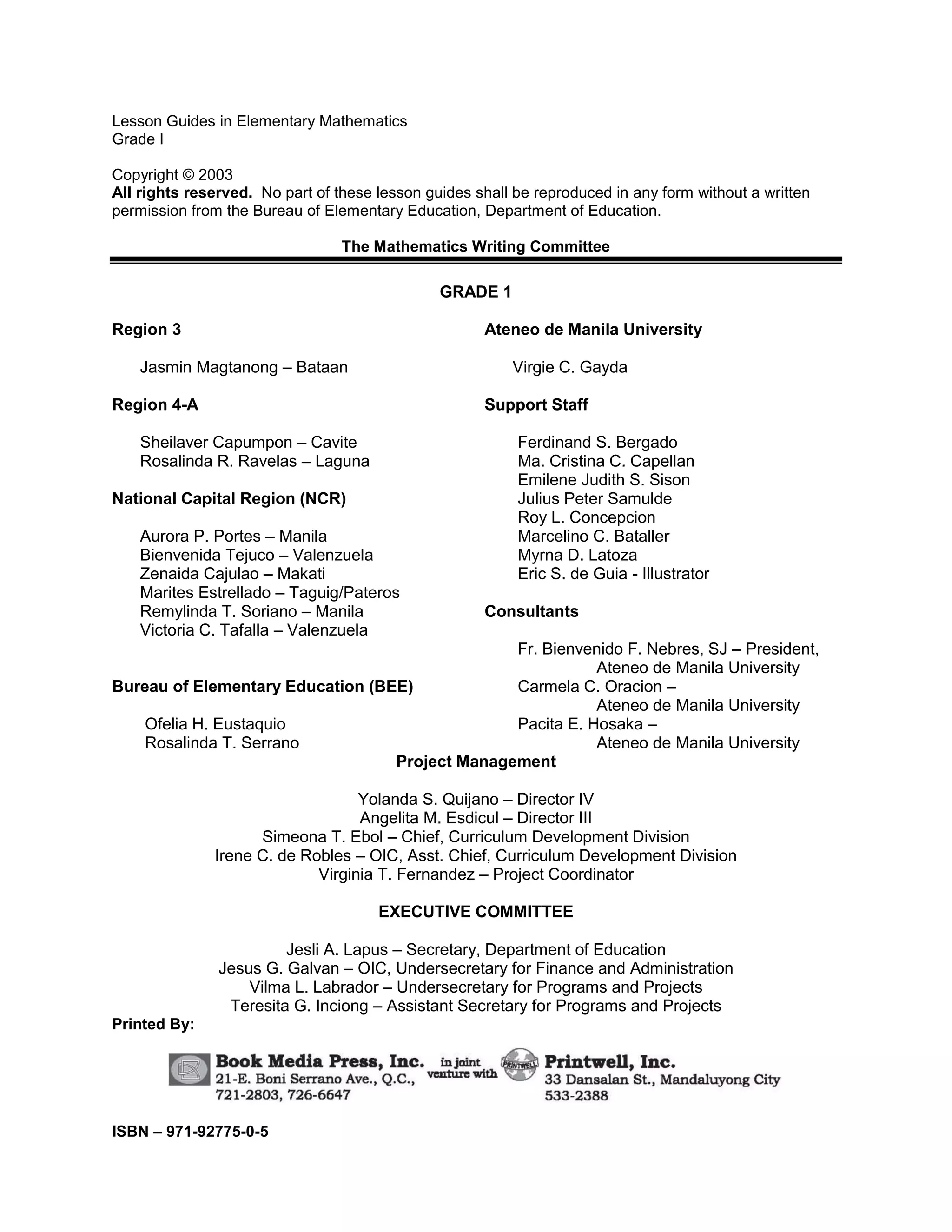 Lesson Guides in Elementary Mathematics
Grade I
Copyright © 2003
All rights reserved. No part of these lesson guides shall be reproduced in any form without a written
permission from the Bureau of Elementary Education, Department of Education.
The Mathematics Writing Committee
GRADE 1
Region 3
Jasmin Magtanong – Bataan
Region 4-A
Sheilaver Capumpon – Cavite
Rosalinda R. Ravelas – Laguna
National Capital Region (NCR)
Aurora P. Portes – Manila
Bienvenida Tejuco – Valenzuela
Zenaida Cajulao – Makati
Marites Estrellado – Taguig/Pateros
Remylinda T. Soriano – Manila
Victoria C. Tafalla – Valenzuela
Bureau of Elementary Education (BEE)
Ofelia H. Eustaquio
Rosalinda T. Serrano
Ateneo de Manila University
Virgie C. Gayda
Support Staff
Ferdinand S. Bergado
Ma. Cristina C. Capellan
Emilene Judith S. Sison
Julius Peter Samulde
Roy L. Concepcion
Marcelino C. Bataller
Myrna D. Latoza
Eric S. de Guia - Illustrator
Consultants
Fr. Bienvenido F. Nebres, SJ – President,
Ateneo de Manila University
Carmela C. Oracion –
Ateneo de Manila University
Pacita E. Hosaka –
Ateneo de Manila University
Project Management
Yolanda S. Quijano – Director IV
Angelita M. Esdicul – Director III
Simeona T. Ebol – Chief, Curriculum Development Division
Irene C. de Robles – OIC, Asst. Chief, Curriculum Development Division
Virginia T. Fernandez – Project Coordinator
EXECUTIVE COMMITTEE
Jesli A. Lapus – Secretary, Department of Education
Jesus G. Galvan – OIC, Undersecretary for Finance and Administration
Vilma L. Labrador – Undersecretary for Programs and Projects
Teresita G. Inciong – Assistant Secretary for Programs and Projects
Printed By:
ISBN – 971-92775-0-5
 