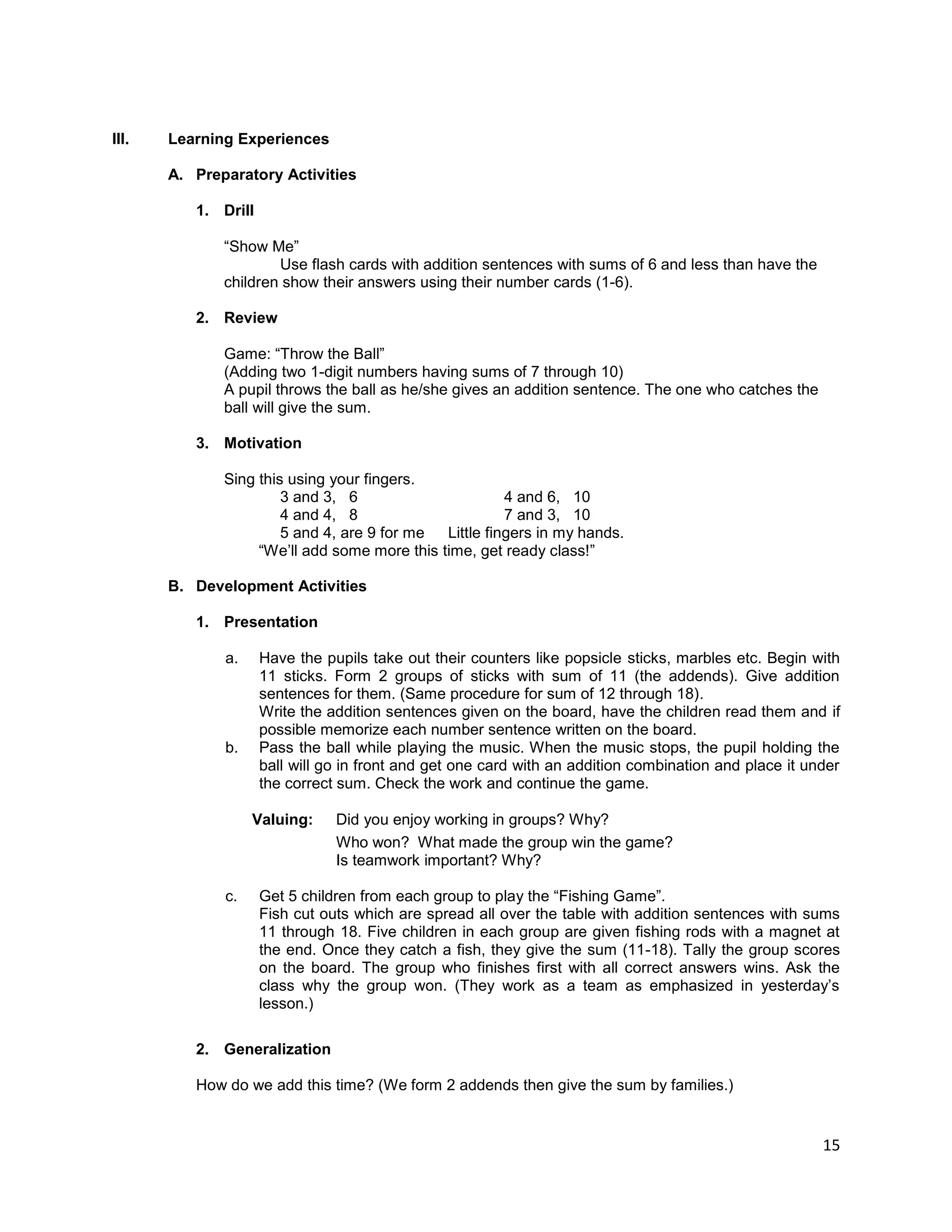 15
III. Learning Experiences
A. Preparatory Activities
1. Drill
“Show Me”
Use flash cards with addition sentences with sums of 6 and less than have the
children show their answers using their number cards (1-6).
2. Review
Game: “Throw the Ball”
(Adding two 1-digit numbers having sums of 7 through 10)
A pupil throws the ball as he/she gives an addition sentence. The one who catches the
ball will give the sum.
3. Motivation
Sing this using your fingers.
3 and 3, 6 4 and 6, 10
4 and 4, 8 7 and 3, 10
5 and 4, are 9 for me Little fingers in my hands.
“We‟ll add some more this time, get ready class!”
B. Development Activities
1. Presentation
a. Have the pupils take out their counters like popsicle sticks, marbles etc. Begin with
11 sticks. Form 2 groups of sticks with sum of 11 (the addends). Give addition
sentences for them. (Same procedure for sum of 12 through 18).
Write the addition sentences given on the board, have the children read them and if
possible memorize each number sentence written on the board.
b. Pass the ball while playing the music. When the music stops, the pupil holding the
ball will go in front and get one card with an addition combination and place it under
the correct sum. Check the work and continue the game.
Valuing: Did you enjoy working in groups? Why?
Who won? What made the group win the game?
Is teamwork important? Why?
c. Get 5 children from each group to play the “Fishing Game”.
Fish cut outs which are spread all over the table with addition sentences with sums
11 through 18. Five children in each group are given fishing rods with a magnet at
the end. Once they catch a fish, they give the sum (11-18). Tally the group scores
on the board. The group who finishes first with all correct answers wins. Ask the
class why the group won. (They work as a team as emphasized in yesterday‟s
lesson.)
2. Generalization
How do we add this time? (We form 2 addends then give the sum by families.)
 