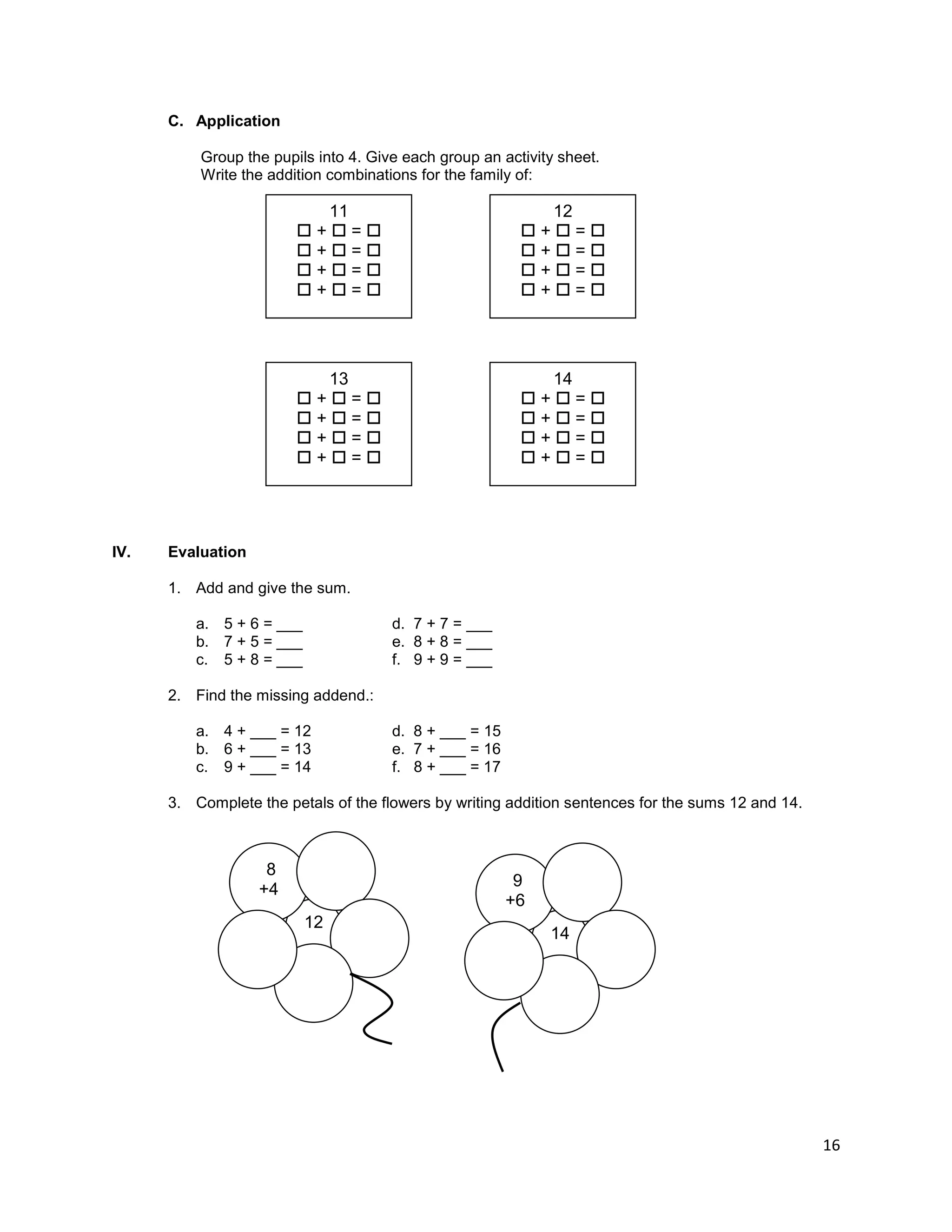 16
C. Application
Group the pupils into 4. Give each group an activity sheet.
Write the addition combinations for the family of:
IV. Evaluation
1. Add and give the sum.
a. 5 + 6 = ___ d. 7 + 7 = ___
b. 7 + 5 = ___ e. 8 + 8 = ___
c. 5 + 8 = ___ f. 9 + 9 = ___
2. Find the missing addend.:
a. 4 + ___ = 12 d. 8 + ___ = 15
b. 6 + ___ = 13 e. 7 + ___ = 16
c. 9 + ___ = 14 f. 8 + ___ = 17
3. Complete the petals of the flowers by writing addition sentences for the sums 12 and 14.
12
8
+4
14
9
+6
11
 +  = 
 +  = 
 +  = 
 +  = 
13
 +  = 
 +  = 
 +  = 
 +  = 
14
 +  = 
 +  = 
 +  = 
 +  = 
12
 +  = 
 +  = 
 +  = 
 +  = 
 