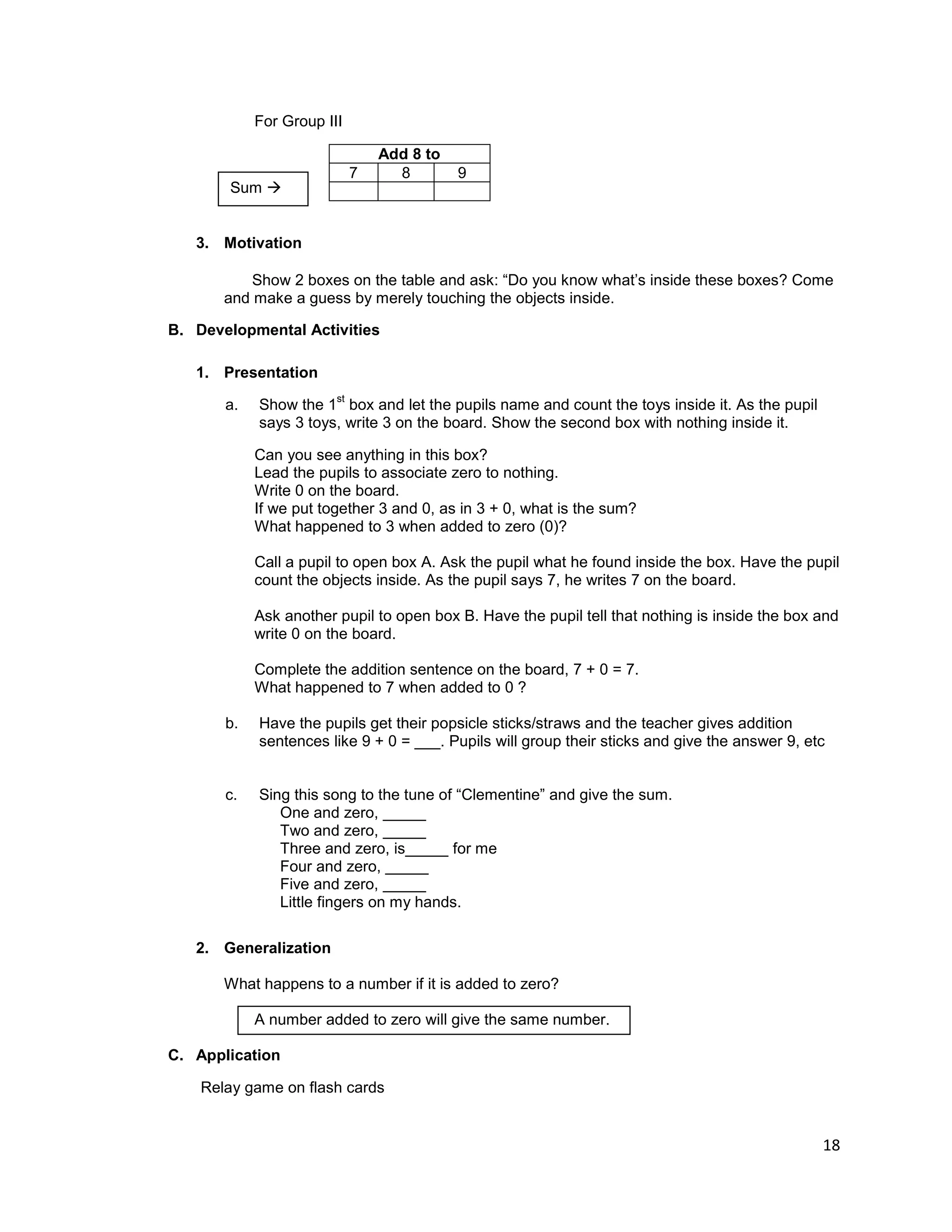 18
For Group III
Add 8 to
7 8 9
3. Motivation
Show 2 boxes on the table and ask: “Do you know what‟s inside these boxes? Come
and make a guess by merely touching the objects inside.
B. Developmental Activities
1. Presentation
a. Show the 1
st
box and let the pupils name and count the toys inside it. As the pupil
says 3 toys, write 3 on the board. Show the second box with nothing inside it.
Can you see anything in this box?
Lead the pupils to associate zero to nothing.
Write 0 on the board.
If we put together 3 and 0, as in 3 + 0, what is the sum?
What happened to 3 when added to zero (0)?
Call a pupil to open box A. Ask the pupil what he found inside the box. Have the pupil
count the objects inside. As the pupil says 7, he writes 7 on the board.
Ask another pupil to open box B. Have the pupil tell that nothing is inside the box and
write 0 on the board.
Complete the addition sentence on the board, 7 + 0 = 7.
What happened to 7 when added to 0 ?
b. Have the pupils get their popsicle sticks/straws and the teacher gives addition
sentences like 9 + 0 = ___. Pupils will group their sticks and give the answer 9, etc
c. Sing this song to the tune of “Clementine” and give the sum.
One and zero, _____
Two and zero, _____
Three and zero, is_____ for me
Four and zero, _____
Five and zero, _____
Little fingers on my hands.
2. Generalization
What happens to a number if it is added to zero?
A number added to zero will give the same number.
C. Application
Relay game on flash cards
Sum 
 