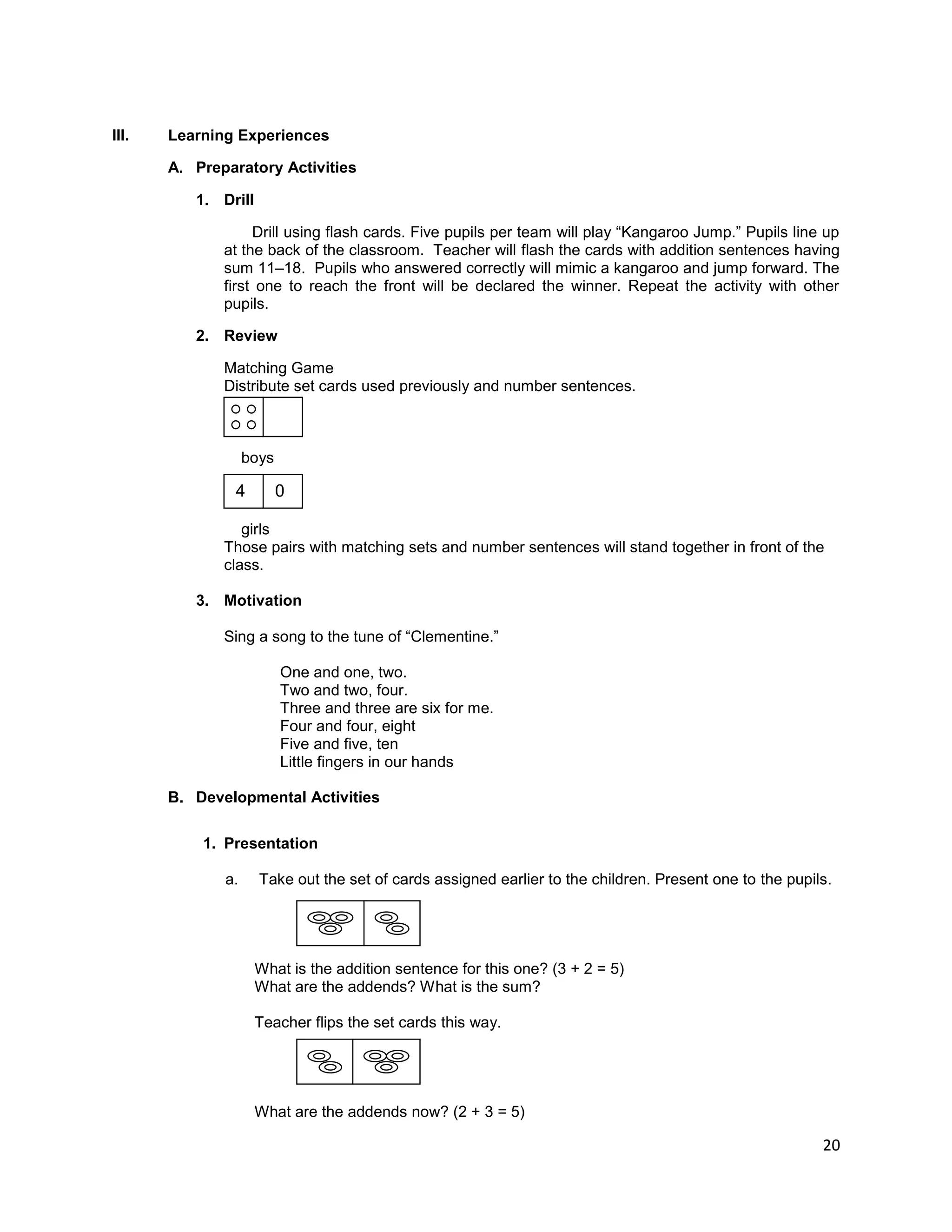 20
III. Learning Experiences
A. Preparatory Activities
1. Drill
Drill using flash cards. Five pupils per team will play “Kangaroo Jump.” Pupils line up
at the back of the classroom. Teacher will flash the cards with addition sentences having
sum 11–18. Pupils who answered correctly will mimic a kangaroo and jump forward. The
first one to reach the front will be declared the winner. Repeat the activity with other
pupils.
2. Review
Matching Game
Distribute set cards used previously and number sentences.
boys
girls
Those pairs with matching sets and number sentences will stand together in front of the
class.
3. Motivation
Sing a song to the tune of “Clementine.”
One and one, two.
Two and two, four.
Three and three are six for me.
Four and four, eight
Five and five, ten
Little fingers in our hands
B. Developmental Activities
1. Presentation
a. Take out the set of cards assigned earlier to the children. Present one to the pupils.
What is the addition sentence for this one? (3 + 2 = 5)
What are the addends? What is the sum?
Teacher flips the set cards this way.
What are the addends now? (2 + 3 = 5)
4 0
 