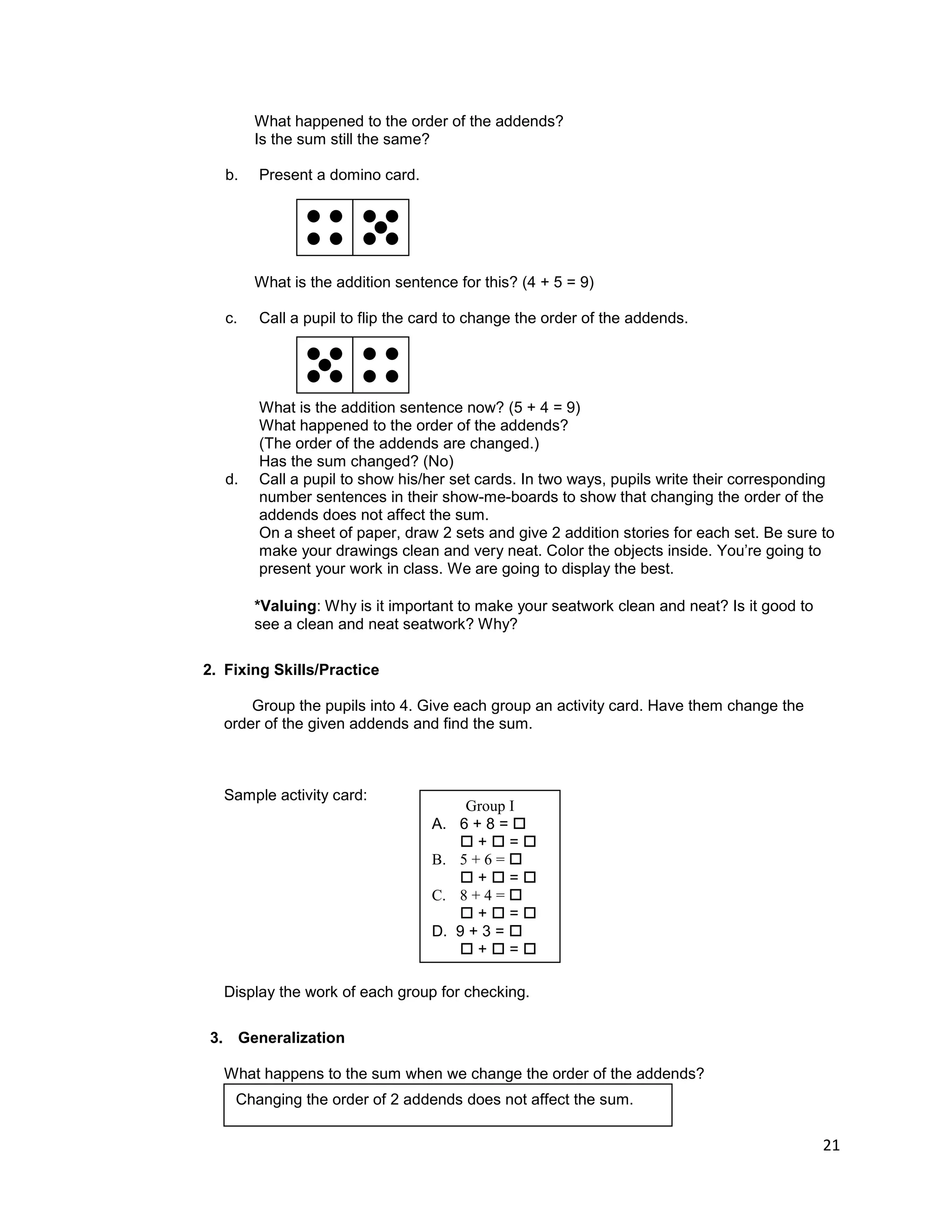 21
What happened to the order of the addends?
Is the sum still the same?
b. Present a domino card.
What is the addition sentence for this? (4 + 5 = 9)
c. Call a pupil to flip the card to change the order of the addends.
What is the addition sentence now? (5 + 4 = 9)
What happened to the order of the addends?
(The order of the addends are changed.)
Has the sum changed? (No)
d. Call a pupil to show his/her set cards. In two ways, pupils write their corresponding
number sentences in their show-me-boards to show that changing the order of the
addends does not affect the sum.
On a sheet of paper, draw 2 sets and give 2 addition stories for each set. Be sure to
make your drawings clean and very neat. Color the objects inside. You‟re going to
present your work in class. We are going to display the best.
*Valuing: Why is it important to make your seatwork clean and neat? Is it good to
see a clean and neat seatwork? Why?
2. Fixing Skills/Practice
Group the pupils into 4. Give each group an activity card. Have them change the
order of the given addends and find the sum.
Sample activity card:
Display the work of each group for checking.
3. Generalization
What happens to the sum when we change the order of the addends?
Changing the order of 2 addends does not affect the sum.
Group I
A. 6 + 8 = 
 +  = 
B. 5 + 6 = 
 +  = 
C. 8 + 4 = 
 +  = 
D. 9 + 3 = 
 +  = 
Changing the order of 2 addends does not affect the sum.
 
